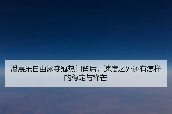 潘展乐自由泳夺冠热门背后，速度之外还有怎样的稳定与锋芒